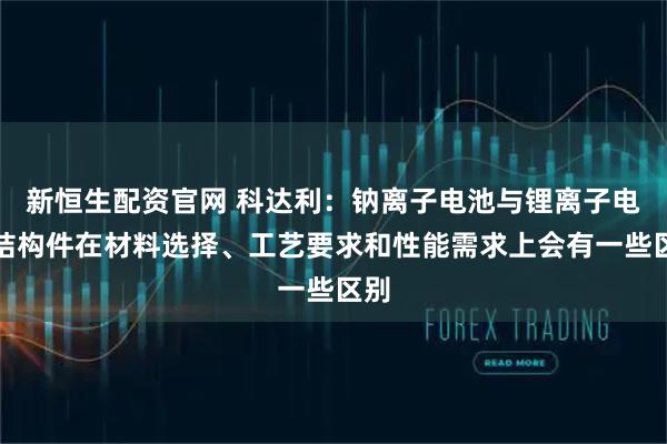 新恒生配资官网 科达利：钠离子电池与锂离子电池结构件在材料选择、工艺要求和性能需求上会有一些区别