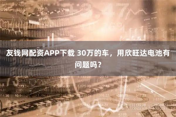友钱网配资APP下载 30万的车，用欣旺达电池有问题吗？
