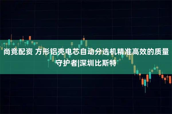 尚竞配资 方形铝壳电芯自动分选机精准高效的质量守护者|深圳比斯特