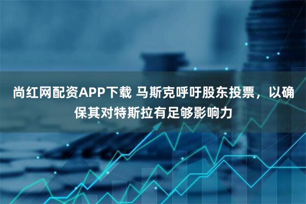 尚红网配资APP下载 马斯克呼吁股东投票，以确保其对特斯拉有足够影响力