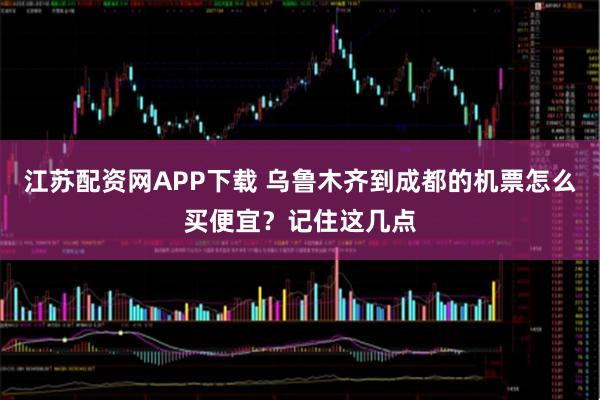 江苏配资网APP下载 乌鲁木齐到成都的机票怎么买便宜?记住这几点