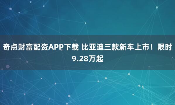 奇点财富配资APP下载 比亚迪三款新车上市!限时9.28万起