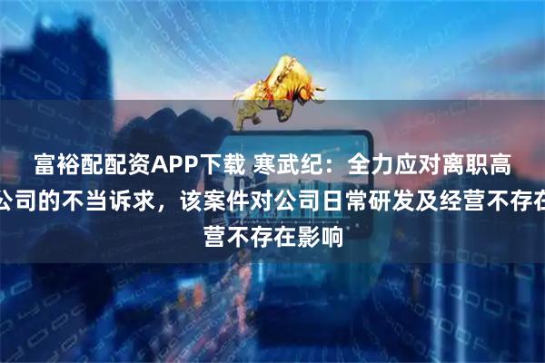 富裕配配资APP下载 寒武纪：全力应对离职高管对公司的不当诉求，该案件对公司日常研发及经营不存在影响