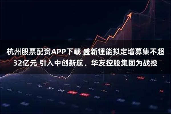 杭州股票配资APP下载 盛新锂能拟定增募集不超32亿元 引入中创新航、华友控股集团为战投