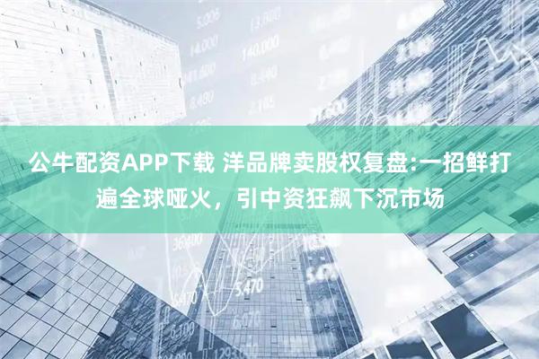 公牛配资APP下载 洋品牌卖股权复盘:一招鲜打遍全球哑火，引中资狂飙下沉市场