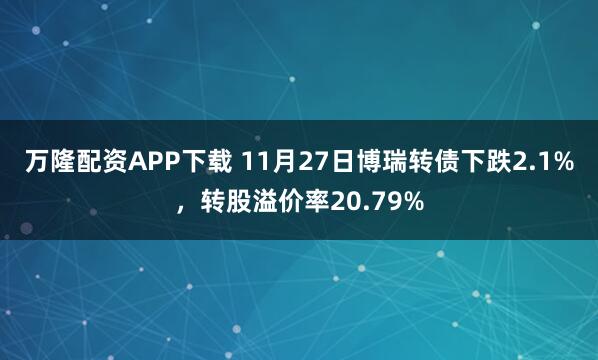万隆配资APP下载 11月27日博瑞转债下跌2.1%，转股溢价率20.79%