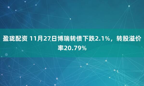 盈珑配资 11月27日博瑞转债下跌2.1%，转股溢价率20.79%