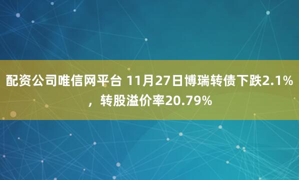 配资公司唯信网平台 11月27日博瑞转债下跌2.1%，转股溢价率20.79%