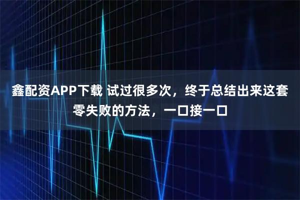 鑫配资APP下载 试过很多次，终于总结出来这套零失败的方法，一口接一口