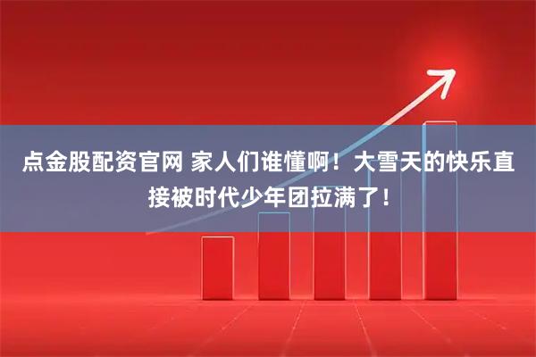 点金股配资官网 家人们谁懂啊！大雪天的快乐直接被时代少年团拉满了！