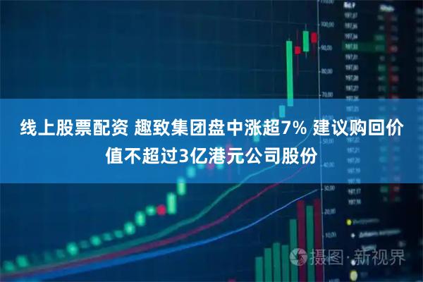 线上股票配资 趣致集团盘中涨超7% 建议购回价值不超过3亿港元公司股份
