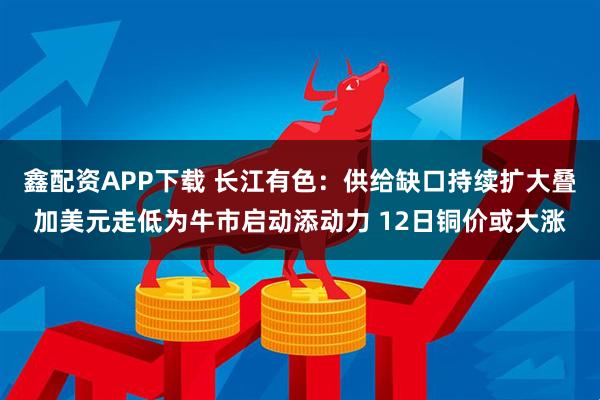 鑫配资APP下载 长江有色:供给缺口持续扩大叠加美元走低为牛市启动添动力 12日铜价或大涨