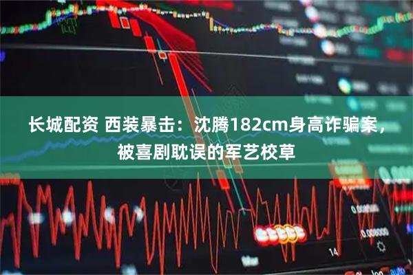 长城配资 西装暴击:沈腾182cm身高诈骗案,被喜剧耽误的军艺校草