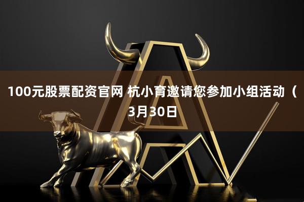 100元股票配资官网 杭小育邀请您参加小组活动(3月30日