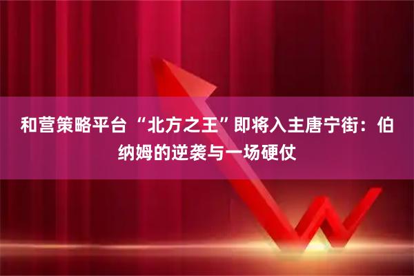 和营策略平台 “北方之王”即将入主唐宁街:伯纳姆的逆袭与一场硬仗