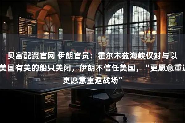 贝富配资官网 伊朗官员：霍尔木兹海峡仅对与以色列和美国有关的船只关闭，伊朗不信任美国，“更愿意重返战场”