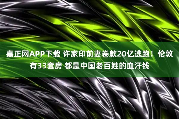 嘉正网APP下载 许家印前妻卷款20亿逃跑！伦敦有33套房 都是中国老百姓的血汗钱