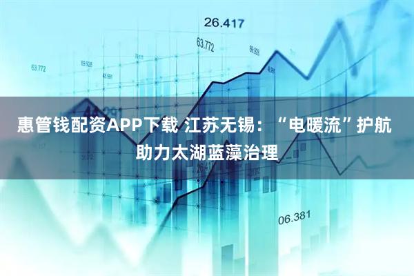 惠管钱配资APP下载 江苏无锡：“电暖流”护航 助力太湖蓝藻治理