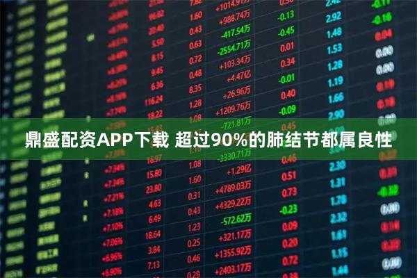 鼎盛配资APP下载 超过90%的肺结节都属良性