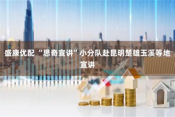 盛康优配 “思奇宣讲”小分队赴昆明楚雄玉溪等地宣讲