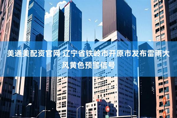 美通美配资官网 辽宁省铁岭市开原市发布雷雨大风黄色预警信号