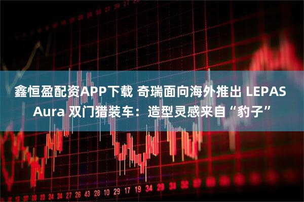 鑫恒盈配资APP下载 奇瑞面向海外推出 LEPAS Aura 双门猎装车：造型灵感来自“豹子”